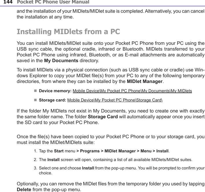 Pocket PC Phone User Manual144Pocket PC Phone User Manual 145 and the installation of your MIDlets/MIDlet suite is completed. Alternatively, you can cancel the installation at any time.Installing MIDlets from a PCYou can install MIDlets/MIDlet suite onto your Pocket PC Phone from your PC using the USB sync cable, the optional cradle, infrared or Bluetooth. MIDlets transferred to your Pocket PC Phone using infrared, Bluetooth, or as E-mail attachments are automatically saved in the My Documents directory. To install MIDlets via a physical connection (such as USB sync cable or cradle) use Win-dows Explorer to copy your MIDlet le(s) from your PC to any of the following temporary directories, from where they can be installed by the MIDlet Manager.n Device memory: Mobile Device\My Pocket PC Phone\My Documents\My MIDletsn Storage card: Mobile Device\My Pocket PC Phone\Storage Card\If the folder My MIDlets not exist in My Documents, you need to create one with exactly the same folder name. The folder Storage Card will automatically appear once you insert the SD card to your Pocket PC Phone.Once the le(s) have been copied to your Pocket PC Phone or to your storage card, you must install the MIDlet/MIDlets suite:1. Tap the Start menu &gt; Programs &gt; MIDlet Manager &gt; Menu &gt; Install. 2. The Install screen will open, containing a list of all available MIDlets/MIDlet suites. 3. Select one and choose Install from the pop-up menu. You will be prompted to conrm your choice.Optionally, you can remove the MIDlet les from the temporary folder you used by tapping Delete from the pop-up menu.