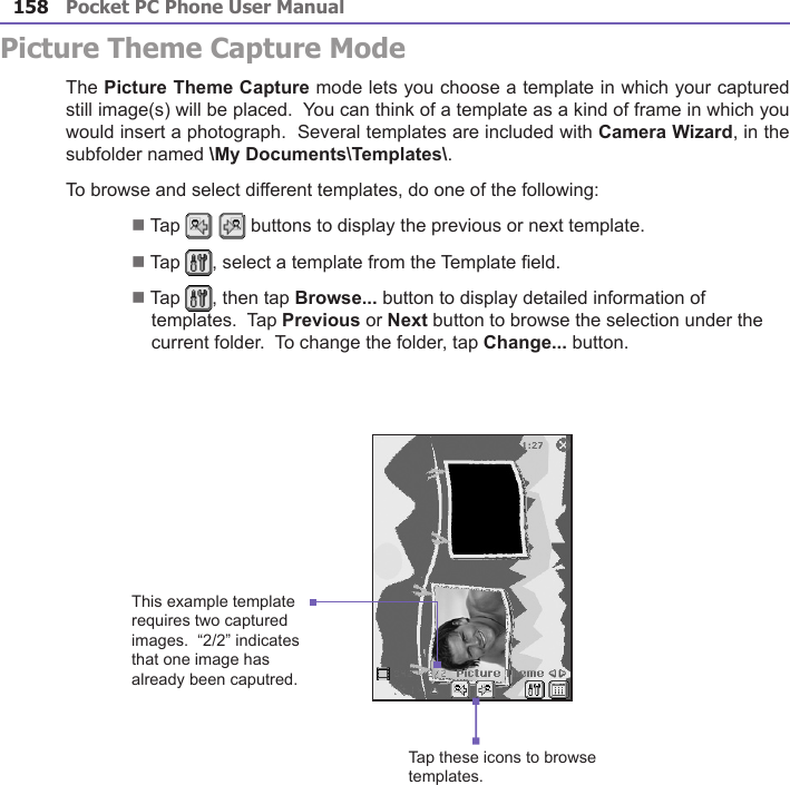 Pocket PC Phone User Manual158Pocket PC Phone User Manual 159Picture Theme Capture ModeThe Picture Theme Capture mode lets you choose a template in which your captured still image(s) will be placed.  You can think of a template as a kind of frame in which you would insert a photograph.  Several templates are included with Camera Wizard, in the subfolder named \My Documents\Templates\.To browse and select different templates, do one of the following:n Tap   buttons to display the previous or next template.n Tap  , select a template from the Template eld.n Tap  , then tap Browse... button to display detailed information of templates.  Tap Previous or Next button to browse the selection under the current folder.  To change the folder, tap Change... button.This example template requires two captured images.  “2/2” indicates that one image has already been caputred.Tap these icons to browse templates.