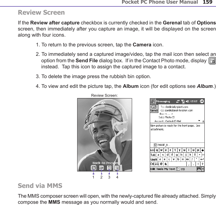 Pocket PC Phone User Manual158Pocket PC Phone User Manual 159Review ScreenIf the Review after capture checkbox is currently checked in the Gerenal tab of Options screen, then immediately after you capture an image, it will be displayed on the screen along with four icons.  1. To return to the previous screen, tap the Camera icon.2. To immediately send a captured image/video, tap the mail icon then select an option from the Send File dialog box.  If in the Contact Photo mode, display    instead.  Tap this icon to assign the captured image to a contact.3. To delete the image press the rubbish bin option.4. To view and edit the picture tap, the Album icon (for edit options see Album.)Send via MMSThe MMS composer screen will open, with the newly-captured le already attached. Simply compose the MMS message as you normally would and send. Review Screen:1 432