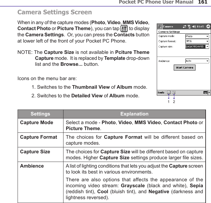 Pocket PC Phone User Manual160Pocket PC Phone User Manual 161Camera Settings ScreenWhen in any of the capture modes (Photo, Video, MMS Video, Contact Photo or Picture Theme), you can tap   to display the Camera Settings.  Or, you can press the Contacts button at lower left of the front of your Pocket PC Phone.NOTE: The Capture Size is not available in Pciture Theme Capture mode.  It is replaced by Template drop-down list and the Browse... button.Icons on the menu bar are:1. Switches to the Thumbnail View of Album mode.2. Switches to the Detailed View of Album mode.Settings ExplanationCapture Mode Select a mode - Photo, Video, MMS Video, Contact Photo or Picture Theme.Capture Format The choices for  Capture  Format  will  be different based on capture modes.Capture Size The choices for Capture Size will be different based on capture modes. Higher Capture Size settings produce larger le sizes.Ambience A list of lighting conditions that lets you adjust the Capture screen to look its best in various environments.There  are also options  that  affects the appearance  of  the incoming  video stream: Grayscale  (black  and white), Sepia (reddish tint), Cool (bluish tint), and Negative (darkness and lightness reversed).12