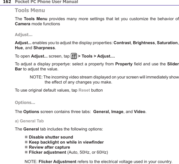 Pocket PC Phone User Manual162Pocket PC Phone User Manual 163Tools MenuThe Tools  Menu  provides  many more settings that let you customize the behavior  of Camera mode functionsAdjust...Adjust... enables you to adjust the display properties: Contrast, Brightness, Saturation, Hue, and Sharpness.To open Adjust... screen, tap   &gt; Tools &gt; Adjust....To adjust a display propertye: select a property from Property eld and use the Slider Bar to adjust the value.NOTE: The incoming video stream displayed on your screen will immediately show the effect of any changes you make.To use original default values, tap Reset buttonOptions...The Options screen contains three tabs:  General, Image, and Video.a) General TabThe General tab includes the following options: n Disable shutter soundn Keep backlight on while in viewndern Review after capturen Flicker adjustment (Auto, 50Hz, or 60Hz)NOTE: Flicker Adjustment refers to the electrical voltage used in your country.