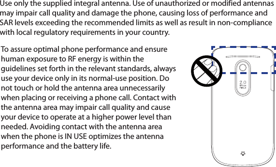 Use only the supplied integral antenna. Use of unauthorized or modified antennas may impair call quality and damage the phone, causing loss of performance and SAR levels exceeding the recommended limits as well as result in non-compliance with local regulatory requirements in your country.To assure optimal phone performance and ensure human exposure to RF energy is within the guidelines set forth in the relevant standards, always use your device only in its normal-use position. Do not touch or hold the antenna area unnecessarily when placing or receiving a phone call. Contact with the antenna area may impair call quality and cause your device to operate at a higher power level than needed. Avoiding contact with the antenna area when the phone is IN USE optimizes the antenna performance and the battery life.