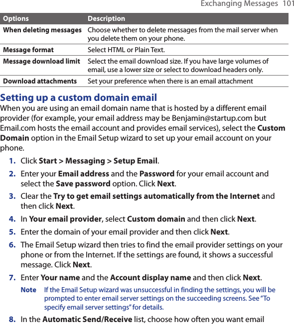 Exchanging Messages  101Options DescriptionWhen deleting messagesChoose whether to delete messages from the mail server when you delete them on your phone.Message formatSelect HTML or Plain Text.Message download limitSelect the email download size. If you have large volumes of email, use a lower size or select to download headers only.Download attachmentsSet your preference when there is an email attachmentSetting up a custom domain emailWhen you are using an email domain name that is hosted by a different email provider (for example, your email address may be Benjamin@startup.com but Email.com hosts the email account and provides email services), select the Custom Domain option in the Email Setup wizard to set up your email account on your phone.Click Start &gt; Messaging &gt; Setup Email.Enter your Email address and the Password for your email account and select the Save password option. Click Next.Clear the Try to get email settings automatically from the Internet and then click Next.In Your email provider, select Custom domain and then click Next.Enter the domain of your email provider and then click Next.The Email Setup wizard then tries to find the email provider settings on your phone or from the Internet. If the settings are found, it shows a successful message. Click Next.Enter Your name and the Account display name and then click Next.Note  If the Email Setup wizard was unsuccessful in finding the settings, you will be prompted to enter email server settings on the succeeding screens. See “To specify email server settings” for details.In the Automatic Send/Receive list, choose how often you want email 1.2.3.4.5.6.7.8.