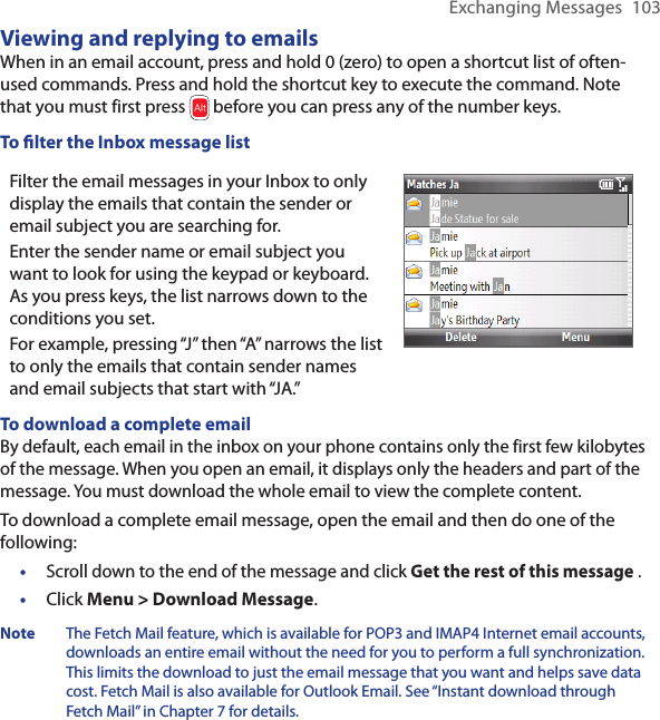 Exchanging Messages  103Viewing and replying to emailsWhen in an email account, press and hold 0 (zero) to open a shortcut list of often-used commands. Press and hold the shortcut key to execute the command. Note that you must first press   before you can press any of the number keys.To lter the Inbox message listFilter the email messages in your Inbox to only display the emails that contain the sender or email subject you are searching for.Enter the sender name or email subject you want to look for using the keypad or keyboard. As you press keys, the list narrows down to the conditions you set. For example, pressing “J” then “A” narrows the list to only the emails that contain sender names and email subjects that start with “JA.”To download a complete emailBy default, each email in the inbox on your phone contains only the first few kilobytes of the message. When you open an email, it displays only the headers and part of the message. You must download the whole email to view the complete content.To download a complete email message, open the email and then do one of the following:Scroll down to the end of the message and click Get the rest of this message .Click Menu &gt; Download Message.Note  The Fetch Mail feature, which is available for POP3 and IMAP4 Internet email accounts, downloads an entire email without the need for you to perform a full synchronization. This limits the download to just the email message that you want and helps save data cost. Fetch Mail is also available for Outlook Email. See “Instant download through Fetch Mail” in Chapter 7 for details.••