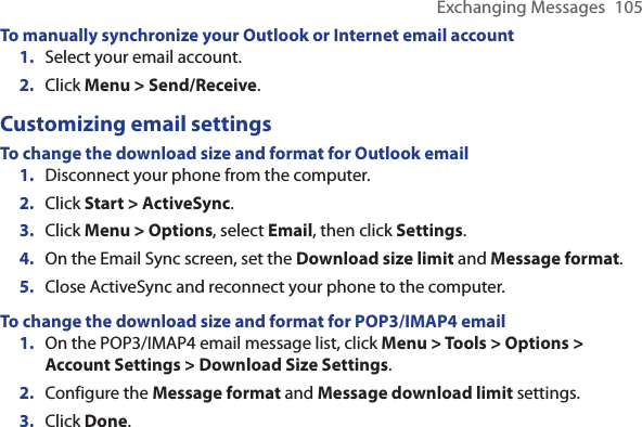 Exchanging Messages  105To manually synchronize your Outlook or Internet email accountSelect your email account.Click Menu &gt; Send/Receive.Customizing email settingsTo change the download size and format for Outlook emailDisconnect your phone from the computer.Click Start &gt; ActiveSync.Click Menu &gt; Options, select Email, then click Settings.On the Email Sync screen, set the Download size limit and Message format.Close ActiveSync and reconnect your phone to the computer.To change the download size and format for POP3/IMAP4 emailOn the POP3/IMAP4 email message list, click Menu &gt; Tools &gt; Options &gt; Account Settings &gt; Download Size Settings. Configure the Message format and Message download limit settings.Click Done.1.2.1.2.3.4.5.1.2.3.