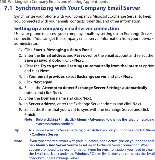 108  Working with Company Emails and Meeting Appointments7.1 Synchronizing with Your Company Email ServerSynchronize your phone with your company’s Microsoft Exchange Server to keep you connected with your emails, contacts, calendar, and other information.Setting up a company email server connectionUse your phone to access your company emails by setting up an Exchange Server connection. You can get the company email server information from your network administrator:Click Start &gt; Messaging &gt; Setup Email.Enter the Email address and Password for the email account and select the Save password option. Click Next. Clear the Try to get email settings automatically from the Internet option and click Next. In Your email provider, select Exchange server and click Next.Click Next again. Select the Attempt to detect Exchange Server Settings automatically option and click Next. Enter the Domain name and click Next. In Server address, enter the Exchange Server address and click Next.Select the items that you want to sync with the Exchange Server and click Finish.Note  Before clicking Finish, click Menu &gt; Advanced to change the rules for resolving synchronization conflicts. Tip  To change Exchange Server settings, open ActiveSync on your phone and click Menu &gt; Configure Server.Note  If you synchronized emails with your PC before, open ActiveSync on your phone and click Menu &gt; Add Server Source to set up an Exchange Server connection. When you are prompted to select information types for synchronization, you need to clear the Email check box under the Windows PC item first before you can select the Email check box under Exchange Server.1.2.3.4.5.6.7.8.9.