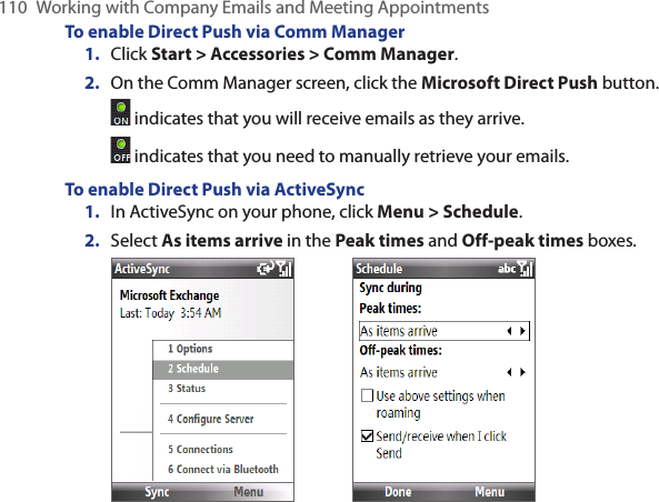 110  Working with Company Emails and Meeting AppointmentsTo enable Direct Push via Comm ManagerClick Start &gt; Accessories &gt; Comm Manager.On the Comm Manager screen, click the Microsoft Direct Push button. indicates that you will receive emails as they arrive. indicates that you need to manually retrieve your emails.To enable Direct Push via ActiveSyncIn ActiveSync on your phone, click Menu &gt; Schedule.Select As items arrive in the Peak times and Off-peak times boxes.   1.2.1.2.