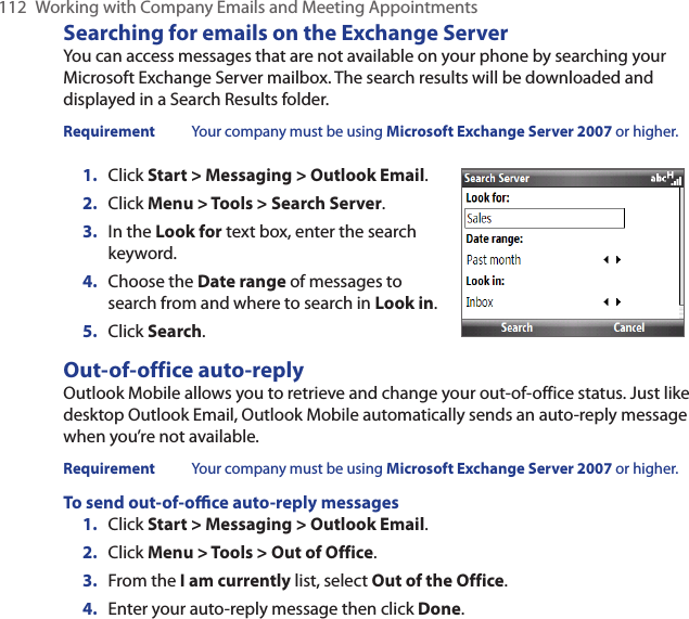 112  Working with Company Emails and Meeting AppointmentsSearching for emails on the Exchange ServerYou can access messages that are not available on your phone by searching your Microsoft Exchange Server mailbox. The search results will be downloaded and displayed in a Search Results folder.Requirement  Your company must be using Microsoft Exchange Server 2007 or higher.Click Start &gt; Messaging &gt; Outlook Email.Click Menu &gt; Tools &gt; Search Server.In the Look for text box, enter the search keyword.Choose the Date range of messages to search from and where to search in Look in.Click Search.1.2.3.4.5.Out-of-office auto-replyOutlook Mobile allows you to retrieve and change your out-of-office status. Just like desktop Outlook Email, Outlook Mobile automatically sends an auto-reply message when you’re not available.Requirement  Your company must be using Microsoft Exchange Server 2007 or higher.To send out-of-oce auto-reply messagesClick Start &gt; Messaging &gt; Outlook Email.Click Menu &gt; Tools &gt; Out of Office.From the I am currently list, select Out of the Office.Enter your auto-reply message then click Done.1.2.3.4.