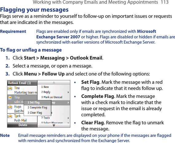 Working with Company Emails and Meeting Appointments  113Flagging your messagesFlags serve as a reminder to yourself to follow-up on important issues or requests that are indicated in the messages. Requirement  Flags are enabled only if emails are synchronized with Microsoft Exchange Server 2007 or higher. Flags are disabled or hidden if emails are synchronized with earlier versions of Microsoft Exchange Server.To flag or unflag a messageClick Start &gt; Messaging &gt; Outlook Email.Select a message, or open a message.Click Menu &gt; Follow Up and select one of the following options:• Set Flag. Mark the message with a red flag to indicate that it needs follow up.• Complete Flag. Mark the message with a check mark to indicate that the issue or request in the email is already completed.• Clear Flag. Remove the flag to unmark the message.Note  Email message reminders are displayed on your phone if the messages are flagged with reminders and synchronized from the Exchange Server.1.2.3.