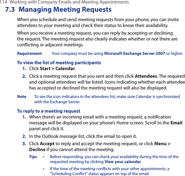 114  Working with Company Emails and Meeting Appointments7.3  Managing Meeting RequestsWhen you schedule and send meeting requests from your phone, you can invite attendees to your meeting and check their status to know their availability.When you receive a meeting request, you can reply by accepting or declining the request. The meeting request also clearly indicates whether or not there are conflicting or adjacent meetings.Requirement  Your company must be using Microsoft Exchange Server 2007 or higher.To view the list of meeting participantsClick Start &gt; Calendar.Click a meeting request that you sent and then click Attendees. The required and optional attendees will be listed. Icons indicating whether each attendee has accepted or declined the meeting request will also be displayed.Note  To see the icon indicators in the attendees list, make sure Calendar is synchronized with the Exchange Server.To reply to a meeting requestWhen there’s an incoming email with a meeting request, a notification message will be displayed on your phone’s Home screen. Scroll to the Email panel and click it. In the Outlook message list, click the email to open it.Click Accept to reply and accept the meeting request, or click Menu &gt; Decline if you cannot attend the meeting.Tips •  Before responding, you can check your availability during the time of the requested meeting by clicking View your calendar.  •   If the time of the meeting conflicts with your other appointments, a “Scheduling Conflict” status appears on top of the email.1.2.1.2.3.