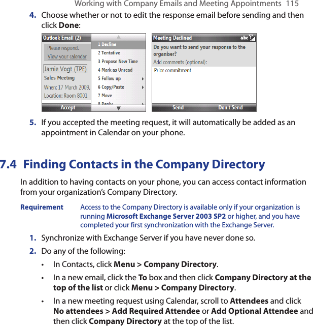 Working with Company Emails and Meeting Appointments  115Choose whether or not to edit the response email before sending and then click Done: If you accepted the meeting request, it will automatically be added as an appointment in Calendar on your phone.7.4  Finding Contacts in the Company DirectoryIn addition to having contacts on your phone, you can access contact information from your organization’s Company Directory. Requirement  Access to the Company Directory is available only if your organization is running Microsoft Exchange Server 2003 SP2 or higher, and you have completed your first synchronization with the Exchange Server.Synchronize with Exchange Server if you have never done so.Do any of the following:In Contacts, click Menu &gt; Company Directory.In a new email, click the To box and then click Company Directory at the top of the list or click Menu &gt; Company Directory.In a new meeting request using Calendar, scroll to Attendees and click No attendees &gt; Add Required Attendee or Add Optional Attendee and then click Company Directory at the top of the list.4.5.1.2.•••