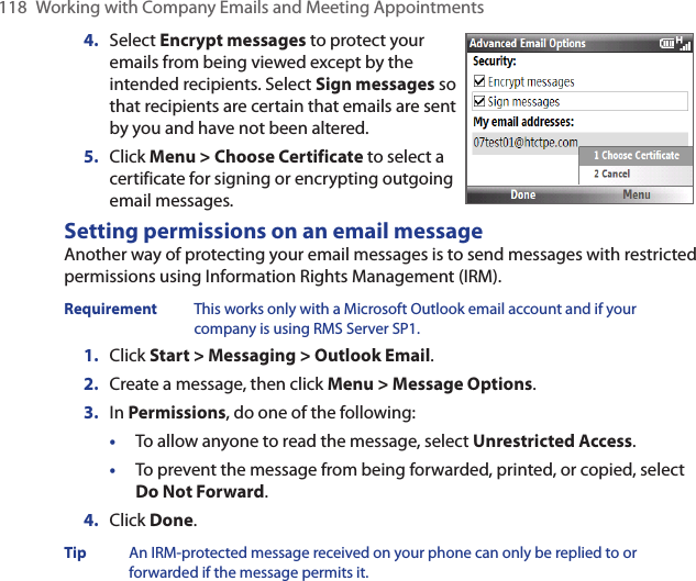 118  Working with Company Emails and Meeting AppointmentsSelect Encrypt messages to protect your emails from being viewed except by the intended recipients. Select Sign messages so that recipients are certain that emails are sent by you and have not been altered.Click Menu &gt; Choose Certificate to select a certificate for signing or encrypting outgoing email messages.4.5.Setting permissions on an email messageAnother way of protecting your email messages is to send messages with restricted permissions using Information Rights Management (IRM).Requirement  This works only with a Microsoft Outlook email account and if your company is using RMS Server SP1.1.  Click Start &gt; Messaging &gt; Outlook Email.2.  Create a message, then click Menu &gt; Message Options.3.  In Permissions, do one of the following: •  To allow anyone to read the message, select Unrestricted Access.•  To prevent the message from being forwarded, printed, or copied, select Do Not Forward.4.  Click Done.Tip  An IRM-protected message received on your phone can only be replied to or forwarded if the message permits it.