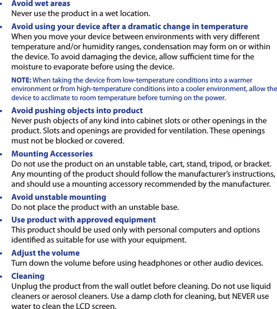 •  Avoid wet areas Never use the product in a wet location.•  Avoid using your device after a dramatic change in temperature When you move your device between environments with very dierent temperature and/or humidity ranges, condensation may form on or within the device. To avoid damaging the device, allow sucient time for the moisture to evaporate before using the device. NOTE: When taking the device from low-temperature conditions into a warmer environment or from high-temperature conditions into a cooler environment, allow the device to acclimate to room temperature before turning on the power.•  Avoid pushing objects into product Never push objects of any kind into cabinet slots or other openings in the product. Slots and openings are provided for ventilation. These openings must not be blocked or covered.•  Mounting Accessories Do not use the product on an unstable table, cart, stand, tripod, or bracket. Any mounting of the product should follow the manufacturer’s instructions, and should use a mounting accessory recommended by the manufacturer.•  Avoid unstable mounting Do not place the product with an unstable base. •  Use product with approved equipment This product should be used only with personal computers and options identied as suitable for use with your equipment.•  Adjust the volume Turn down the volume before using headphones or other audio devices.•  Cleaning Unplug the product from the wall outlet before cleaning. Do not use liquid cleaners or aerosol cleaners. Use a damp cloth for cleaning, but NEVER use water to clean the LCD screen.