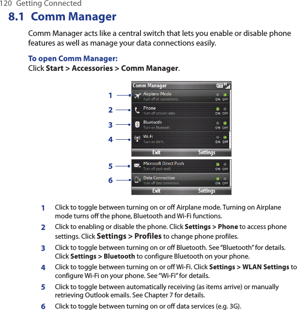120  Getting Connected8.1  Comm ManagerComm Manager acts like a central switch that lets you enable or disable phone features as well as manage your data connections easily.To open Comm Manager:Click Start &gt; Accessories &gt; Comm Manager.1234561Click to toggle between turning on or off Airplane mode. Turning on Airplane mode turns off the phone, Bluetooth and Wi-Fi functions.2Click to enabling or disable the phone. Click Settings &gt; Phone to access phone settings. Click Settings &gt; Profiles to change phone profiles.3Click to toggle between turning on or off Bluetooth. See “Bluetooth” for details. Click Settings &gt; Bluetooth to configure Bluetooth on your phone.4Click to toggle between turning on or off Wi-Fi. Click Settings &gt; WLAN Settings to configure Wi-Fi on your phone. See “Wi-Fi” for details.5Click to toggle between automatically receiving (as items arrive) or manually retrieving Outlook emails. See Chapter 7 for details.6Click to toggle between turning on or off data services (e.g. 3G). 