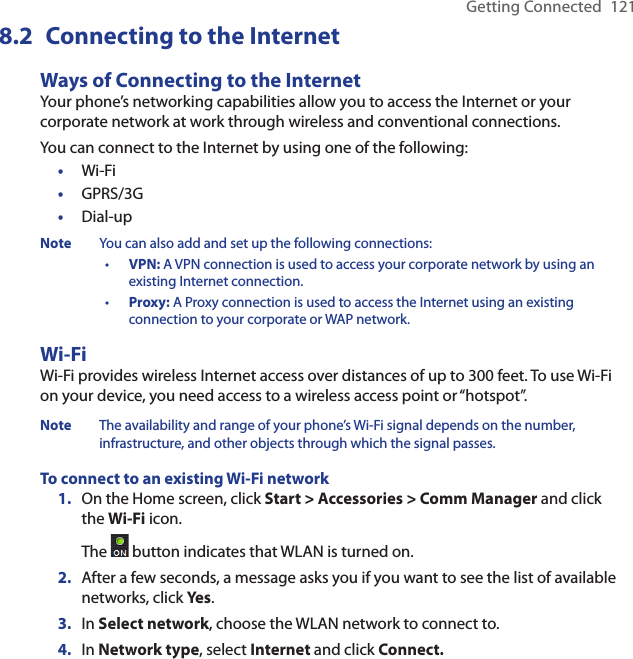 Getting Connected  1218.2  Connecting to the InternetWays of Connecting to the InternetYour phone’s networking capabilities allow you to access the Internet or your corporate network at work through wireless and conventional connections.You can connect to the Internet by using one of the following:Wi-FiGPRS/3GDial-upNote  You can also add and set up the following connections:•  VPN: A VPN connection is used to access your corporate network by using an existing Internet connection.•  Proxy: A Proxy connection is used to access the Internet using an existing connection to your corporate or WAP network.Wi-Fi Wi-Fi provides wireless Internet access over distances of up to 300 feet. To use Wi-Fi on your device, you need access to a wireless access point or “hotspot”.Note  The availability and range of your phone’s Wi-Fi signal depends on the number, infrastructure, and other objects through which the signal passes.To connect to an existing Wi-Fi networkOn the Home screen, click Start &gt; Accessories &gt; Comm Manager and click the Wi-Fi icon. The   button indicates that WLAN is turned on.After a few seconds, a message asks you if you want to see the list of available networks, click Yes.In Select network, choose the WLAN network to connect to.In Network type, select Internet and click Connect.•••1.2.3.4.
