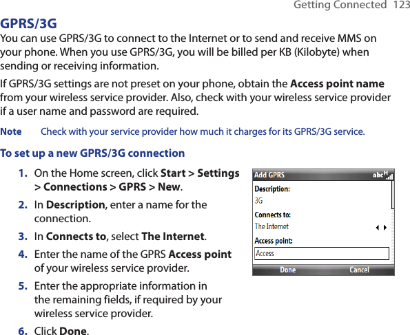 Getting Connected  123GPRS/3G You can use GPRS/3G to connect to the Internet or to send and receive MMS on your phone. When you use GPRS/3G, you will be billed per KB (Kilobyte) when sending or receiving information.If GPRS/3G settings are not preset on your phone, obtain the Access point name from your wireless service provider. Also, check with your wireless service provider if a user name and password are required.Note  Check with your service provider how much it charges for its GPRS/3G service.To set up a new GPRS/3G connectionOn the Home screen, click Start &gt; Settings &gt; Connections &gt; GPRS &gt; New.In Description, enter a name for the connection.In Connects to, select The Internet.Enter the name of the GPRS Access point of your wireless service provider.Enter the appropriate information in the remaining fields, if required by your wireless service provider.Click Done.1.2.3.4.5.6.