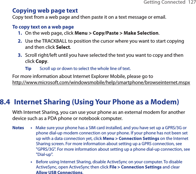 Getting Connected  127Copying web page textCopy text from a web page and then paste it on a text message or email. To copy text on a web pageOn the web page, click Menu &gt; Copy/Paste &gt; Make Selection.Use the TRACKBALL to position the cursor where you want to start copying and then click Select. Scroll right/left until you have selected the text you want to copy and then click Copy. Tip  Scroll up or down to select the whole line of text. For more information about Internet Explorer Mobile, please go to  http://www.microsoft.com/windowsmobile/help/smartphone/browseinternet.mspx8.4  Internet Sharing (Using Your Phone as a Modem)With Internet Sharing, you can use your phone as an external modem for another device such as a PDA phone or notebook computer.Notes •  Make sure your phone has a SIM card installed, and you have set up a GPRS/3G or phone dial-up modem connection on your phone. If your phone has not been set up with a data connection yet, click Menu &gt; Connection Settings on the Internet Sharing screen. For more information about setting up a GPRS connection, see &quot;GPRS/3G&quot;. For more information about setting up a phone dial-up connection, see &quot;Dial-up&quot;.  •   Before using Internet Sharing, disable ActiveSync on your computer. To disable ActiveSync, open ActiveSync then click File &gt; Connection Settings and clear Allow USB Connections.1.2.3.