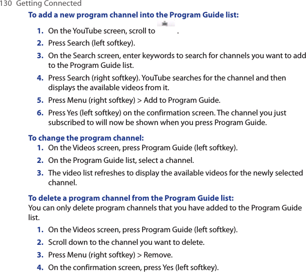 130  Getting ConnectedTo add a new program channel into the Program Guide list:On the YouTube screen, scroll to  .Press Search (left softkey).On the Search screen, enter keywords to search for channels you want to add to the Program Guide list.Press Search (right softkey). YouTube searches for the channel and then displays the available videos from it.Press Menu (right softkey) &gt; Add to Program Guide.Press Yes (left softkey) on the confirmation screen. The channel you just subscribed to will now be shown when you press Program Guide.To change the program channel:On the Videos screen, press Program Guide (left softkey).On the Program Guide list, select a channel. The video list refreshes to display the available videos for the newly selected channel. To delete a program channel from the Program Guide list:You can only delete program channels that you have added to the Program Guide list. On the Videos screen, press Program Guide (left softkey).Scroll down to the channel you want to delete.Press Menu (right softkey) &gt; Remove.On the confirmation screen, press Yes (left softkey). 1.2.3.4.5.6.1.2.3.1.2.3.4.