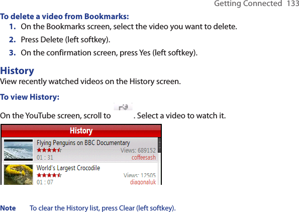 Getting Connected  133To delete a video from Bookmarks:On the Bookmarks screen, select the video you want to delete. Press Delete (left softkey). On the confirmation screen, press Yes (left softkey).HistoryView recently watched videos on the History screen. To view History:On the YouTube screen, scroll to  . Select a video to watch it.Note  To clear the History list, press Clear (left softkey).1.2.3.