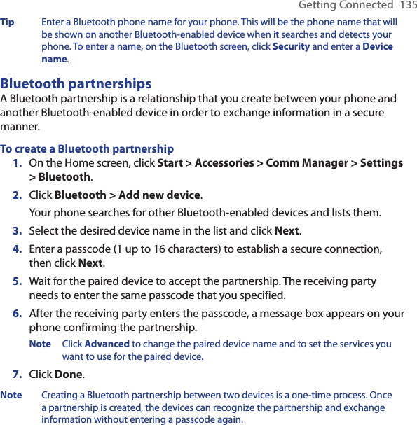 Getting Connected  135Tip  Enter a Bluetooth phone name for your phone. This will be the phone name that will be shown on another Bluetooth-enabled device when it searches and detects your phone. To enter a name, on the Bluetooth screen, click Security and enter a Device name.Bluetooth partnershipsA Bluetooth partnership is a relationship that you create between your phone and another Bluetooth-enabled device in order to exchange information in a secure manner. To create a Bluetooth partnershipOn the Home screen, click Start &gt; Accessories &gt; Comm Manager &gt; Settings &gt; Bluetooth.Click Bluetooth &gt; Add new device.Your phone searches for other Bluetooth-enabled devices and lists them.Select the desired device name in the list and click Next.Enter a passcode (1 up to 16 characters) to establish a secure connection, then click Next.Wait for the paired device to accept the partnership. The receiving party needs to enter the same passcode that you specified.After the receiving party enters the passcode, a message box appears on your phone confirming the partnership.Note  Click Advanced to change the paired device name and to set the services you want to use for the paired device. Click Done.Note  Creating a Bluetooth partnership between two devices is a one-time process. Once a partnership is created, the devices can recognize the partnership and exchange information without entering a passcode again.1.2.3.4.5.6.7.