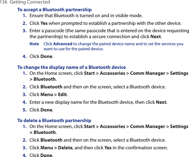 136  Getting ConnectedTo accept a Bluetooth partnershipEnsure that Bluetooth is turned on and in visible mode.Click Yes when prompted to establish a partnership with the other device.Enter a passcode (the same passcode that is entered on the device requesting the partnership) to establish a secure connection and click Next.Note  Click Advanced to change the paired device name and to set the services you want to use for the paired device. Click Done.To change the display name of a Bluetooth deviceOn the Home screen, click Start &gt; Accessories &gt; Comm Manager &gt; Settings &gt; Bluetooth.Click Bluetooth and then on the screen, select a Bluetooth device.Click Menu &gt; Edit.Enter a new display name for the Bluetooth device, then click Next.Click Done.To delete a Bluetooth partnershipOn the Home screen, click Start &gt; Accessories &gt; Comm Manager &gt; Settings &gt; Bluetooth.Click Bluetooth and then on the screen, select a Bluetooth device.Click Menu &gt; Delete, and then click Yes in the confirmation screen.Click Done.1.2.3.4.1.2.3.4.5.1.2.3.4.