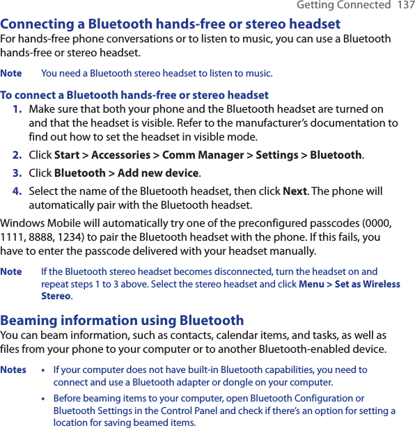 Getting Connected  137Connecting a Bluetooth hands-free or stereo headsetFor hands-free phone conversations or to listen to music, you can use a Bluetooth hands-free or stereo headset.Note  You need a Bluetooth stereo headset to listen to music. To connect a Bluetooth hands-free or stereo headsetMake sure that both your phone and the Bluetooth headset are turned on and that the headset is visible. Refer to the manufacturer’s documentation to find out how to set the headset in visible mode.Click Start &gt; Accessories &gt; Comm Manager &gt; Settings &gt; Bluetooth.Click Bluetooth &gt; Add new device. Select the name of the Bluetooth headset, then click Next. The phone will automatically pair with the Bluetooth headset. Windows Mobile will automatically try one of the preconfigured passcodes (0000, 1111, 8888, 1234) to pair the Bluetooth headset with the phone. If this fails, you have to enter the passcode delivered with your headset manually.Note  If the Bluetooth stereo headset becomes disconnected, turn the headset on and repeat steps 1 to 3 above. Select the stereo headset and click Menu &gt; Set as Wireless Stereo.Beaming information using BluetoothYou can beam information, such as contacts, calendar items, and tasks, as well as files from your phone to your computer or to another Bluetooth-enabled device.Notes •   If your computer does not have built-in Bluetooth capabilities, you need to connect and use a Bluetooth adapter or dongle on your computer.  •   Before beaming items to your computer, open Bluetooth Configuration or Bluetooth Settings in the Control Panel and check if there’s an option for setting a location for saving beamed items. 1.2.3.4.