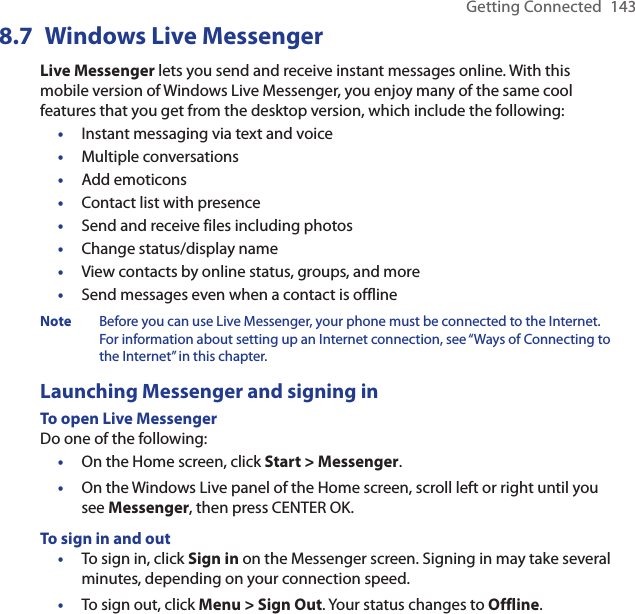 Getting Connected  1438.7  Windows Live MessengerLive Messenger lets you send and receive instant messages online. With this mobile version of Windows Live Messenger, you enjoy many of the same cool features that you get from the desktop version, which include the following:Instant messaging via text and voiceMultiple conversationsAdd emoticonsContact list with presenceSend and receive files including photosChange status/display nameView contacts by online status, groups, and moreSend messages even when a contact is offlineNote  Before you can use Live Messenger, your phone must be connected to the Internet. For information about setting up an Internet connection, see “Ways of Connecting to the Internet” in this chapter.Launching Messenger and signing inTo open Live MessengerDo one of the following:On the Home screen, click Start &gt; Messenger.On the Windows Live panel of the Home screen, scroll left or right until you see Messenger, then press CENTER OK.To sign in and outTo sign in, click Sign in on the Messenger screen. Signing in may take several minutes, depending on your connection speed.To sign out, click Menu &gt; Sign Out. Your status changes to Offline.••••••••••••