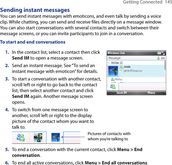 Getting Connected  145Sending instant messagesYou can send instant messages with emoticons, and even talk by sending a voice clip. While chatting, you can send and receive files directly on a message window. You can also start conversations with several contacts and switch between their message screens, or you can invite participants to join in a conversation.To start and end conversationsIn the contact list, select a contact then click Send IM to open a message screen.Send an instant message. See “To send an instant message with emoticon” for details.To start a conversation with another contact, scroll left or right to go back to the contact list, then select another contact and click Send IM again. Another message screen opens.To switch from one message screen to another, scroll left or right to the display picture of the contact whom you want to talk to.1.2.3.4.Pictures of contacts with whom you’re talking toTo end a conversation with the current contact, click Menu &gt; End conversation.To end all active conversations, click Menu &gt; End all conversations.5.6.