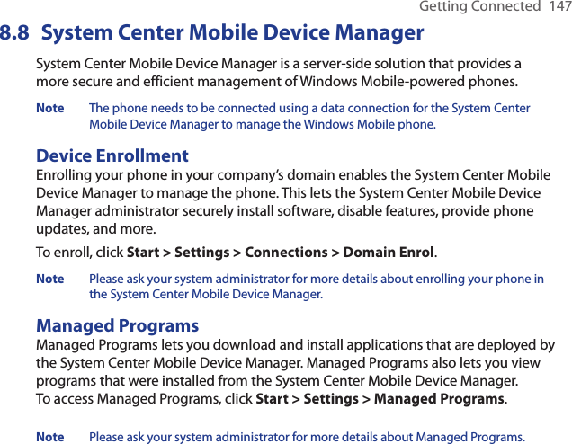 Getting Connected  1478.8  System Center Mobile Device ManagerSystem Center Mobile Device Manager is a server-side solution that provides a more secure and efficient management of Windows Mobile-powered phones.Note  The phone needs to be connected using a data connection for the System Center Mobile Device Manager to manage the Windows Mobile phone.Device EnrollmentEnrolling your phone in your company’s domain enables the System Center Mobile Device Manager to manage the phone. This lets the System Center Mobile Device Manager administrator securely install software, disable features, provide phone updates, and more. To enroll, click Start &gt; Settings &gt; Connections &gt; Domain Enrol.Note  Please ask your system administrator for more details about enrolling your phone in the System Center Mobile Device Manager. Managed ProgramsManaged Programs lets you download and install applications that are deployed by the System Center Mobile Device Manager. Managed Programs also lets you view programs that were installed from the System Center Mobile Device Manager.  To access Managed Programs, click Start &gt; Settings &gt; Managed Programs.Note  Please ask your system administrator for more details about Managed Programs. 