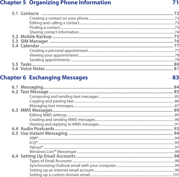Chapter 5  Organizing Phone Information  715.1  Contacts  .................................................................................................................... 72Creating a contact on your phone ..................................................................................................72Editing and calling a contact .............................................................................................................73Finding a contact ...................................................................................................................................73Sharing contact information .............................................................................................................745.2  Mobile Backup .......................................................................................................... 755.3  SIM Manager ............................................................................................................. 765.4  Calendar ..................................................................................................................... 77Creating a personal appointment ...................................................................................................77Viewing your appointments ..............................................................................................................78Sending appointments .......................................................................................................................795.5  Tasks ............................................................................................................................ 805.6  Voice Notes ................................................................................................................ 81Chapter 6  Exchanging Messages  836.1  Messaging .................................................................................................................. 846.2  Text Message ............................................................................................................. 85Composing and sending text messages .......................................................................................85Copying and pasting text ...................................................................................................................86Managing text messages ....................................................................................................................876.3  MMS Messages.......................................................................................................... 89Editing MMS settings ...........................................................................................................................89Creating and sending MMS messages ...........................................................................................90Viewing and replying to MMS messages ......................................................................................916.4  Audio Postcards ........................................................................................................ 926.5  Use Instant Messaging ............................................................................................ 94AIM® ............................................................................................................................................................94ICQ®.............................................................................................................................................................95Yahoo!® ......................................................................................................................................................97Windows Live™ Messenger ................................................................................................................986.4  Setting Up Email Accounts ..................................................................................... 98Types of Email Accounts .....................................................................................................................98Synchronizing Outlook email with your computer ...................................................................99Setting up an Internet email account ............................................................................................99Setting up a custom domain email .............................................................................................. 101