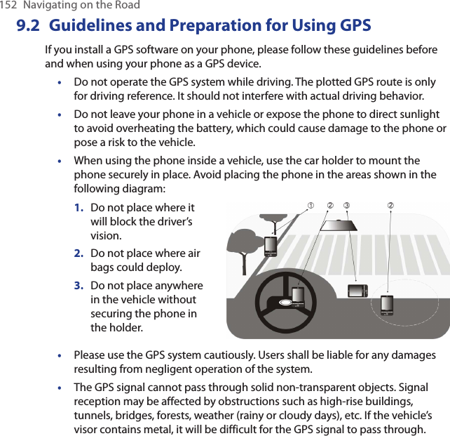 152  Navigating on the Road9.2  Guidelines and Preparation for Using GPSIf you install a GPS software on your phone, please follow these guidelines before and when using your phone as a GPS device. Do not operate the GPS system while driving. The plotted GPS route is only for driving reference. It should not interfere with actual driving behavior.Do not leave your phone in a vehicle or expose the phone to direct sunlight to avoid overheating the battery, which could cause damage to the phone or pose a risk to the vehicle.When using the phone inside a vehicle, use the car holder to mount the phone securely in place. Avoid placing the phone in the areas shown in the following diagram:Do not place where it will block the driver’s vision.Do not place where air bags could deploy.Do not place anywhere in the vehicle without securing the phone in the holder.1.2.3.Please use the GPS system cautiously. Users shall be liable for any damages resulting from negligent operation of the system.The GPS signal cannot pass through solid non-transparent objects. Signal reception may be affected by obstructions such as high-rise buildings, tunnels, bridges, forests, weather (rainy or cloudy days), etc. If the vehicle’s visor contains metal, it will be difficult for the GPS signal to pass through.•••••