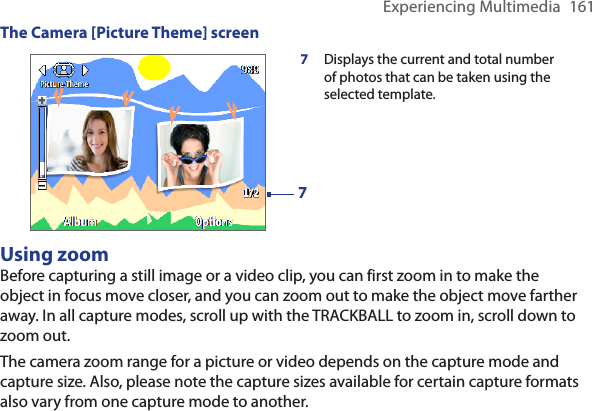 Experiencing Multimedia  161The Camera [Picture Theme] screen77  Displays the current and total number of photos that can be taken using the selected template.Using zoomBefore capturing a still image or a video clip, you can first zoom in to make the object in focus move closer, and you can zoom out to make the object move farther away. In all capture modes, scroll up with the TRACKBALL to zoom in, scroll down to zoom out.The camera zoom range for a picture or video depends on the capture mode and capture size. Also, please note the capture sizes available for certain capture formats also vary from one capture mode to another.