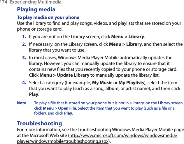 174  Experiencing MultimediaPlaying mediaTo play media on your phoneUse the library to find and play songs, videos, and playlists that are stored on your phone or storage card.If you are not on the Library screen, click Menu &gt; Library.If necessary, on the Library screen, click Menu &gt; Library, and then select the library that you want to use.In most cases, Windows Media Player Mobile automatically updates the library. However, you can manually update the library to ensure that it contains new files that you recently copied to your phone or storage card. Click Menu &gt; Update Library to manually update the library list.Select a category (for example, My Music or My Playlists), select the item that you want to play (such as a song, album, or artist name), and then click Play.Note   To play a file that is stored on your phone but is not in a library, on the Library screen, click Menu &gt; Open File. Select the item that you want to play (such as a file or a folder), and click Play.TroubleshootingFor more information, see the Troubleshooting Windows Media Player Mobile page at the Microsoft Web site (http://www.microsoft.com/windows/windowsmedia/player/windowsmobile/troubleshooting.aspx).1.2.3.4.