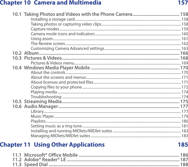 Chapter 10  Camera and Multimedia  15710.1  Taking Photos and Videos with the Phone Camera ....................................... 158Installing a storage card ...................................................................................................................158Taking photos or capturing video clips ...................................................................................... 158Capture modes ....................................................................................................................................159Camera mode icons and indicators .............................................................................................160Using zoom ........................................................................................................................................... 161The Review screen ..............................................................................................................................162Customizing Camera Advanced settings ................................................................................... 16310.2  Album .....................................................................................................................16610.3  Pictures &amp; Videos .................................................................................................. 168Pictures &amp; Videos menu .................................................................................................................... 16910.4  Windows Media Player Mobile .......................................................................... 170About the controls ............................................................................................................................. 170About the screens and menus .......................................................................................................171About licenses and protected files ...............................................................................................171Copying files to your phone ........................................................................................................... 172Playing media ...................................................................................................................................... 174Troubleshooting .................................................................................................................................17410.5  Streaming Media .................................................................................................. 17510.6  Audio Manager ..................................................................................................... 177Library .....................................................................................................................................................177Music Player ..........................................................................................................................................179Playlists ................................................................................................................................................... 180Setting music as a ring tone ...........................................................................................................181Installing and running MIDlets/MIDlet suites .......................................................................... 182Managing MIDlets/MIDlet suites ..................................................................................................183Chapter 11  Using Other Applications  18511.1  Microsoft® Office Mobile .................................................................................... 18611.2  Adobe® Reader® LE .............................................................................................. 18711.3  Speed Dial ............................................................................................................. 188