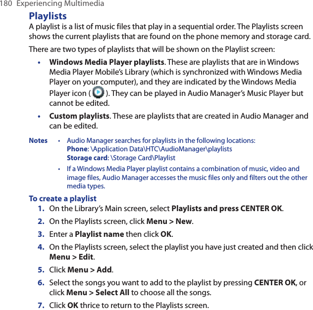 180  Experiencing MultimediaPlaylistsA playlist is a list of music files that play in a sequential order. The Playlists screen shows the current playlists that are found on the phone memory and storage card.There are two types of playlists that will be shown on the Playlist screen:Windows Media Player playlists. These are playlists that are in Windows Media Player Mobile’s Library (which is synchronized with Windows Media Player on your computer), and they are indicated by the Windows Media Player icon (   ). They can be played in Audio Manager’s Music Player but cannot be edited.Custom playlists. These are playlists that are created in Audio Manager and can be edited.Notes  • Audio Manager searches for playlists in the following locations: Phone: \Application Data\HTC\AudioManager\playlists Storage card: \Storage Card\Playlist • If a Windows Media Player playlist contains a combination of music, video and image files, Audio Manager accesses the music files only and filters out the other media types.To create a playlistOn the Library’s Main screen, select Playlists and press CENTER OK.On the Playlists screen, click Menu &gt; New.Enter a Playlist name then click OK.On the Playlists screen, select the playlist you have just created and then click Menu &gt; Edit.Click Menu &gt; Add. Select the songs you want to add to the playlist by pressing CENTER OK, or click Menu &gt; Select All to choose all the songs.Click OK thrice to return to the Playlists screen.••1.2.3.4.5.6.7.