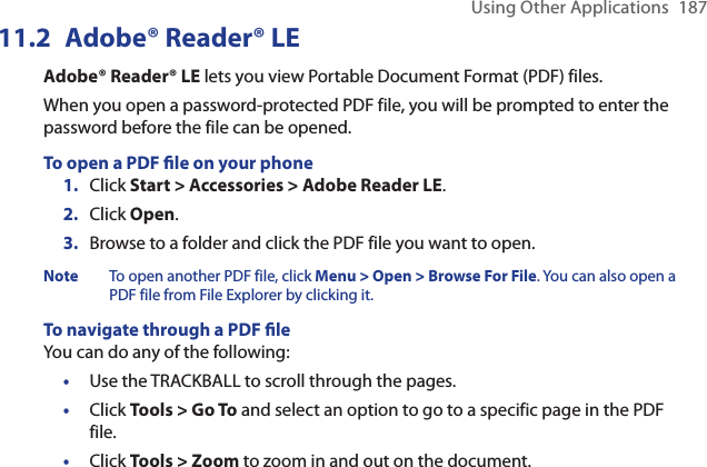 Using Other Applications  18711.2  Adobe® Reader® LEAdobe® Reader® LE lets you view Portable Document Format (PDF) files.When you open a password-protected PDF file, you will be prompted to enter the password before the file can be opened.To open a PDF le on your phoneClick Start &gt; Accessories &gt; Adobe Reader LE.Click Open.Browse to a folder and click the PDF file you want to open.Note   To open another PDF file, click Menu &gt; Open &gt; Browse For File. You can also open a PDF file from File Explorer by clicking it.To navigate through a PDF leYou can do any of the following:Use the TRACKBALL to scroll through the pages.Click Tools &gt; Go To and select an option to go to a specific page in the PDF file.Click Tools &gt; Zoom to zoom in and out on the document. 1.2.3.•••