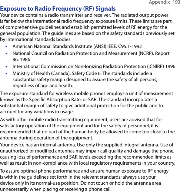 Appendix  193Exposure to Radio Frequency (RF) SignalsYour device contains a radio transmitter and receiver. The radiated output power is far below the international radio frequency exposure limits. These limits are part of comprehensive guidelines and establish permitted levels of RF energy for the general population. The guidelines are based on the safety standards previously set by international standards bodies:• American National Standards Institute (ANSI) IEEE. C95.1-1992•National Council on Radiation Protection and Measurement (NCRP). Report 86. 1986•International Commission on Non-Ionizing Radiation Protection (ICNIRP) 1996•Ministry of Health (Canada), Safety Code 6. The standards include a substantial safety margin designed to assure the safety of all persons, regardless of age and health.The exposure standard for wireless mobile phones employs a unit of measurement known as the Specific Absorption Rate, or SAR. The standard incorporates a substantial margin of safety to give additional protection for the public and to account for any variations in usage.As with other mobile radio transmitting equipment, users are advised that for satisfactory operation of the equipment and for the safety of personnel, it is recommended that no part of the human body be allowed to come too close to the antenna during operation of the equipment.Your device has an internal antenna. Use only the supplied integral antenna. Use of unauthorized or modified antennas may impair call quality and damage the phone, causing loss of performance and SAR levels exceeding the recommended limits as well as result in non-compliance with local regulatory requirements in your country.To assure optimal phone performance and ensure human exposure to RF energy is within the guidelines set forth in the relevant standards; always use your device only in its normal-use position. Do not touch or hold the antenna area unnecessarily when placing or receiving a phone call. 