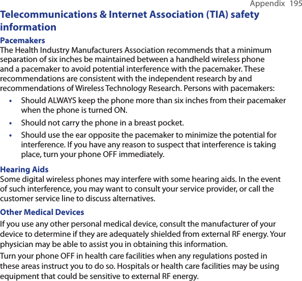 Appendix  195Telecommunications &amp; Internet Association (TIA) safety informationPacemakersThe Health Industry Manufacturers Association recommends that a minimum separation of six inches be maintained between a handheld wireless phone and a pacemaker to avoid potential interference with the pacemaker. These recommendations are consistent with the independent research by and recommendations of Wireless Technology Research. Persons with pacemakers:• Should ALWAYS keep the phone more than six inches from their pacemaker when the phone is turned ON.•  Should not carry the phone in a breast pocket.•  Should use the ear opposite the pacemaker to minimize the potential for interference. If you have any reason to suspect that interference is taking place, turn your phone OFF immediately.Hearing AidsSome digital wireless phones may interfere with some hearing aids. In the event of such interference, you may want to consult your service provider, or call the customer service line to discuss alternatives.Other Medical DevicesIf you use any other personal medical device, consult the manufacturer of your device to determine if they are adequately shielded from external RF energy. Your physician may be able to assist you in obtaining this information.Turn your phone OFF in health care facilities when any regulations posted in these areas instruct you to do so. Hospitals or health care facilities may be using equipment that could be sensitive to external RF energy.