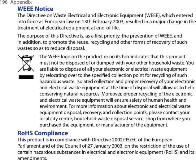 196  AppendixWEEE NoticeThe Directive on Waste Electrical and Electronic Equipment (WEEE), which entered into force as European law on 13th February 2003, resulted in a major change in the treatment of electrical equipment at end-of-life.The purpose of this Directive is, as a first priority, the prevention of WEEE, and in addition, to promote the reuse, recycling and other forms of recovery of such wastes so as to reduce disposal.The WEEE logo on the product or on its box indicates that this product must not be disposed of or dumped with your other household waste. You are liable to dispose of all your electronic or electrical waste equipment by relocating over to the specified collection point for recycling of such hazardous waste. Isolated collection and proper recovery of your electronic and electrical waste equipment at the time of disposal will allow us to help conserving natural resources. Moreover, proper recycling of the electronic and electrical waste equipment will ensure safety of human health and environment. For more information about electronic and electrical waste equipment disposal, recovery, and collection points, please contact your local city centre, household waste disposal service, shop from where you purchased the equipment, or manufacturer of the equipment.RoHS ComplianceThis product is in compliance with Directive 2002/95/EC of the European Parliament and of the Council of 27 January 2003, on the restriction of the use of certain hazardous substances in electrical and electronic equipment (RoHS) and its amendments. 