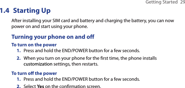 Getting Started  291.4  Starting UpAfter installing your SIM card and battery and charging the battery, you can now power on and start using your phone.Turning your phone on and offTo turn on the powerPress and hold the END/POWER button for a few seconds.When you turn on your phone for the first time, the phone installs customization settings, then restarts.To turn o the powerPress and hold the END/POWER button for a few seconds.Select Yes on the confirmation screen.1.2.1.2.