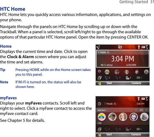 Getting Started  31HTC HomeHTC Home lets you quickly access various information, applications, and settings on your phone.Navigate through the panels on HTC Home by scrolling up or down with the Trackball. When a panel is selected, scroll left/right to go through the available options of that particular HTC Home panel. Open the item by pressing CENTER OK.HomeDisplays the current time and date. Click to open the Clock &amp; Alarm screen where you can adjust the time and set alarms.Tip  Pressing HOME while on the Home screen takes you to this panel. Note  If Wi-Fi is turned on, the status will also be shown here.myFavesDisplays your myFaves contacts. Scroll left and right to select. Click a myFave contact to access the myFave contact card. See Chapter 5 for details. 