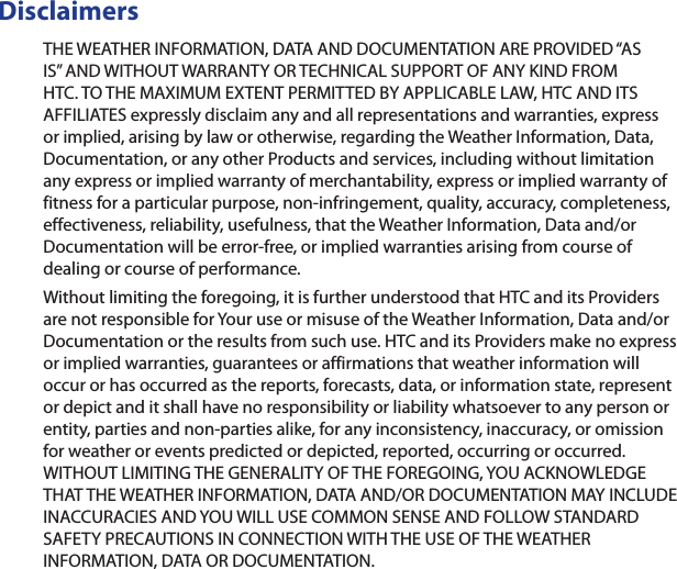 DisclaimersTHE WEATHER INFORMATION, DATA AND DOCUMENTATION ARE PROVIDED “AS IS” AND WITHOUT WARRANTY OR TECHNICAL SUPPORT OF ANY KIND FROM HTC. TO THE MAXIMUM EXTENT PERMITTED BY APPLICABLE LAW, HTC AND ITS AFFILIATES expressly disclaim any and all representations and warranties, express or implied, arising by law or otherwise, regarding the Weather Information, Data, Documentation, or any other Products and services, including without limitation any express or implied warranty of merchantability, express or implied warranty of fitness for a particular purpose, non-infringement, quality, accuracy, completeness, effectiveness, reliability, usefulness, that the Weather Information, Data and/or Documentation will be error-free, or implied warranties arising from course of dealing or course of performance.Without limiting the foregoing, it is further understood that HTC and its Providers are not responsible for Your use or misuse of the Weather Information, Data and/or Documentation or the results from such use. HTC and its Providers make no express or implied warranties, guarantees or affirmations that weather information will occur or has occurred as the reports, forecasts, data, or information state, represent or depict and it shall have no responsibility or liability whatsoever to any person or entity, parties and non-parties alike, for any inconsistency, inaccuracy, or omission for weather or events predicted or depicted, reported, occurring or occurred. WITHOUT LIMITING THE GENERALITY OF THE FOREGOING, YOU ACKNOWLEDGE THAT THE WEATHER INFORMATION, DATA AND/OR DOCUMENTATION MAY INCLUDE INACCURACIES AND YOU WILL USE COMMON SENSE AND FOLLOW STANDARD SAFETY PRECAUTIONS IN CONNECTION WITH THE USE OF THE WEATHER INFORMATION, DATA OR DOCUMENTATION. 