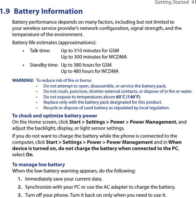 Getting Started  411.9  Battery InformationBattery performance depends on many factors, including but not limited to your wireless service provider’s network configuration, signal strength, and the temperature of the environment. Battery life estimates (approximations):Talk time:  Up to 510 minutes for GSM    Up to 300 minutes for WCDMAStandby time:  Up to 380 hours for GSM    Up to 480 hours for WCDMAWARNING!  To reduce risk of fire or burns:•  Do not attempt to open, disassemble, or service the battery pack.•  Do not crush, puncture, shorten external contacts, or dispose of in fire or water.•  Do not expose to temperatures above 60˚C (140˚F).•  Replace only with the battery pack designated for this product.•  Recycle or dispose of used battery as stipulated by local regulation.To check and optimize battery powerOn the Home screen, click Start &gt; Settings &gt; Power &gt; Power Management, and adjust the backlight, display, or light sensor settings.If you do not want to charge the battery while the phone is connected to the computer, click Start &gt; Settings &gt; Power &gt; Power Management and in When device is turned on, do not charge the battery when connected to the PC, select On.To manage low batteryWhen the low-battery warning appears, do the following:1.  Immediately save your current data.2.  Synchronize with your PC or use the AC adapter to charge the battery.3.  Turn o your phone. Turn it back on only when you need to use it.••