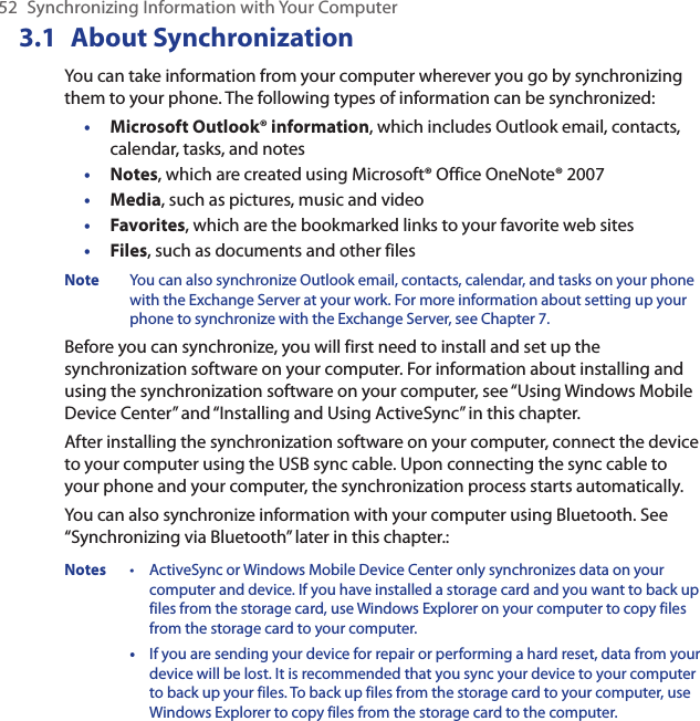 52  Synchronizing Information with Your Computer3.1  About SynchronizationYou can take information from your computer wherever you go by synchronizing them to your phone. The following types of information can be synchronized:Microsoft Outlook® information, which includes Outlook email, contacts, calendar, tasks, and notesNotes, which are created using Microsoft® Office OneNote® 2007Media, such as pictures, music and videoFavorites, which are the bookmarked links to your favorite web sitesFiles, such as documents and other filesNote  You can also synchronize Outlook email, contacts, calendar, and tasks on your phone with the Exchange Server at your work. For more information about setting up your phone to synchronize with the Exchange Server, see Chapter 7.Before you can synchronize, you will first need to install and set up the synchronization software on your computer. For information about installing and using the synchronization software on your computer, see “Using Windows Mobile Device Center” and “Installing and Using ActiveSync” in this chapter.After installing the synchronization software on your computer, connect the device to your computer using the USB sync cable. Upon connecting the sync cable to your phone and your computer, the synchronization process starts automatically.You can also synchronize information with your computer using Bluetooth. See “Synchronizing via Bluetooth” later in this chapter.:Notes  •   ActiveSync or Windows Mobile Device Center only synchronizes data on your computer and device. If you have installed a storage card and you want to back up files from the storage card, use Windows Explorer on your computer to copy files from the storage card to your computer.  •   If you are sending your device for repair or performing a hard reset, data from your device will be lost. It is recommended that you sync your device to your computer to back up your files. To back up files from the storage card to your computer, use Windows Explorer to copy files from the storage card to the computer.•••••