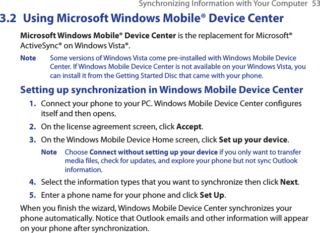 Synchronizing Information with Your Computer  533.2 Using Microsoft Windows Mobile® Device CenterMicrosoft Windows Mobile® Device Center is the replacement for Microsoft® ActiveSync® on Windows Vista®.Note  Some versions of Windows Vista come pre-installed with Windows Mobile Device Center. If Windows Mobile Device Center is not available on your Windows Vista, you can install it from the Getting Started Disc that came with your phone.Setting up synchronization in Windows Mobile Device CenterConnect your phone to your PC. Windows Mobile Device Center configures itself and then opens. On the license agreement screen, click Accept.On the Windows Mobile Device Home screen, click Set up your device. Note  Choose Connect without setting up your device if you only want to transfer media files, check for updates, and explore your phone but not sync Outlook information.Select the information types that you want to synchronize then click Next.Enter a phone name for your phone and click Set Up.When you finish the wizard, Windows Mobile Device Center synchronizes your phone automatically. Notice that Outlook emails and other information will appear on your phone after synchronization.1.2.3.4.5.