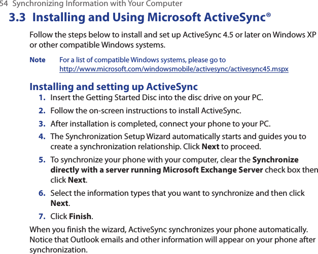 54  Synchronizing Information with Your Computer3.3  Installing and Using Microsoft ActiveSync®Follow the steps below to install and set up ActiveSync 4.5 or later on Windows XP or other compatible Windows systems. Note  For a list of compatible Windows systems, please go to  http://www.microsoft.com/windowsmobile/activesync/activesync45.mspxInstalling and setting up ActiveSyncInsert the Getting Started Disc into the disc drive on your PC. Follow the on-screen instructions to install ActiveSync.After installation is completed, connect your phone to your PC.The Synchronization Setup Wizard automatically starts and guides you to create a synchronization relationship. Click Next to proceed.To synchronize your phone with your computer, clear the Synchronize directly with a server running Microsoft Exchange Server check box then click Next.Select the information types that you want to synchronize and then click Next.Click Finish.When you finish the wizard, ActiveSync synchronizes your phone automatically. Notice that Outlook emails and other information will appear on your phone after synchronization.1.2.3.4.5.6.7.