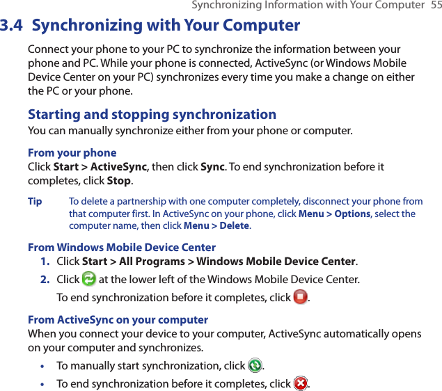 Synchronizing Information with Your Computer  553.4  Synchronizing with Your ComputerConnect your phone to your PC to synchronize the information between your phone and PC. While your phone is connected, ActiveSync (or Windows Mobile Device Center on your PC) synchronizes every time you make a change on either the PC or your phone.Starting and stopping synchronizationYou can manually synchronize either from your phone or computer.From your phoneClick Start &gt; ActiveSync, then click Sync. To end synchronization before it completes, click Stop.Tip  To delete a partnership with one computer completely, disconnect your phone from that computer first. In ActiveSync on your phone, click Menu &gt; Options, select the computer name, then click Menu &gt; Delete.From Windows Mobile Device CenterClick Start &gt; All Programs &gt; Windows Mobile Device Center.Click   at the lower left of the Windows Mobile Device Center.To end synchronization before it completes, click  .From ActiveSync on your computerWhen you connect your device to your computer, ActiveSync automatically opens on your computer and synchronizes.To manually start synchronization, click  .To end synchronization before it completes, click  .1.2.••