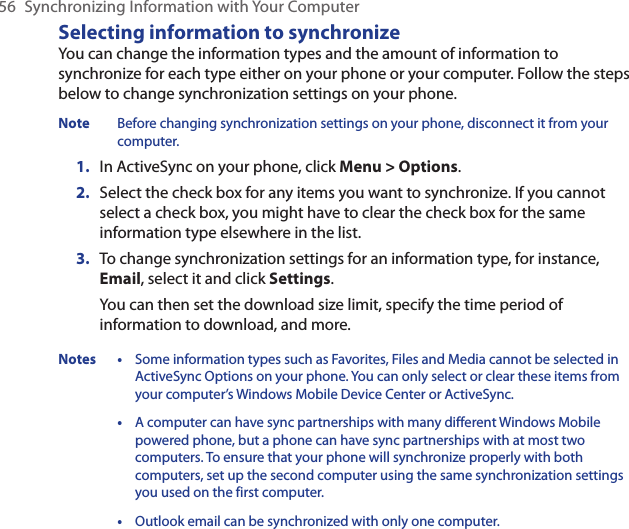 56  Synchronizing Information with Your ComputerSelecting information to synchronizeYou can change the information types and the amount of information to synchronize for each type either on your phone or your computer. Follow the steps below to change synchronization settings on your phone.Note  Before changing synchronization settings on your phone, disconnect it from your computer.In ActiveSync on your phone, click Menu &gt; Options.Select the check box for any items you want to synchronize. If you cannot select a check box, you might have to clear the check box for the same information type elsewhere in the list.To change synchronization settings for an information type, for instance,  Email, select it and click Settings.You can then set the download size limit, specify the time period of information to download, and more.Notes • Some information types such as Favorites, Files and Media cannot be selected in ActiveSync Options on your phone. You can only select or clear these items from your computer’s Windows Mobile Device Center or ActiveSync.  • A computer can have sync partnerships with many different Windows Mobile powered phone, but a phone can have sync partnerships with at most two computers. To ensure that your phone will synchronize properly with both computers, set up the second computer using the same synchronization settings you used on the first computer.  • Outlook email can be synchronized with only one computer.1.2.3.