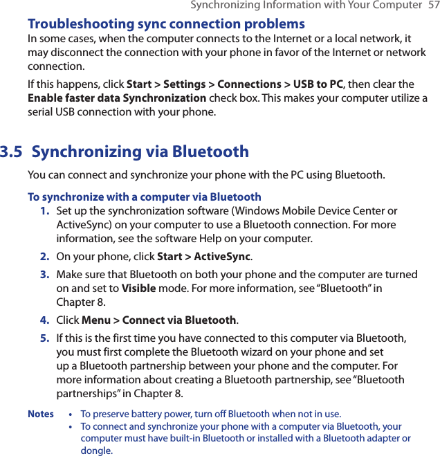 Synchronizing Information with Your Computer  57Troubleshooting sync connection problemsIn some cases, when the computer connects to the Internet or a local network, it may disconnect the connection with your phone in favor of the Internet or network connection.If this happens, click Start &gt; Settings &gt; Connections &gt; USB to PC, then clear the Enable faster data Synchronization check box. This makes your computer utilize a serial USB connection with your phone.3.5  Synchronizing via BluetoothYou can connect and synchronize your phone with the PC using Bluetooth.To synchronize with a computer via BluetoothSet up the synchronization software (Windows Mobile Device Center or ActiveSync) on your computer to use a Bluetooth connection. For more information, see the software Help on your computer.On your phone, click Start &gt; ActiveSync.Make sure that Bluetooth on both your phone and the computer are turned on and set to Visible mode. For more information, see “Bluetooth” in  Chapter 8.Click Menu &gt; Connect via Bluetooth.If this is the first time you have connected to this computer via Bluetooth, you must first complete the Bluetooth wizard on your phone and set up a Bluetooth partnership between your phone and the computer. For more information about creating a Bluetooth partnership, see “Bluetooth partnerships” in Chapter 8.Notes  •  To preserve battery power, turn off Bluetooth when not in use.  •  To connect and synchronize your phone with a computer via Bluetooth, your computer must have built-in Bluetooth or installed with a Bluetooth adapter or dongle.1.2.3.4.5.