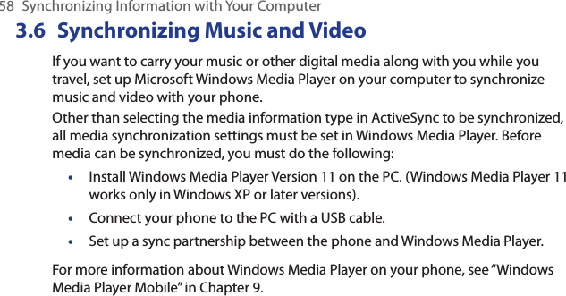 58  Synchronizing Information with Your Computer3.6  Synchronizing Music and VideoIf you want to carry your music or other digital media along with you while you travel, set up Microsoft Windows Media Player on your computer to synchronize music and video with your phone.Other than selecting the media information type in ActiveSync to be synchronized, all media synchronization settings must be set in Windows Media Player. Before media can be synchronized, you must do the following:Install Windows Media Player Version 11 on the PC. (Windows Media Player 11 works only in Windows XP or later versions).Connect your phone to the PC with a USB cable. Set up a sync partnership between the phone and Windows Media Player.For more information about Windows Media Player on your phone, see “Windows Media Player Mobile” in Chapter 9.•••